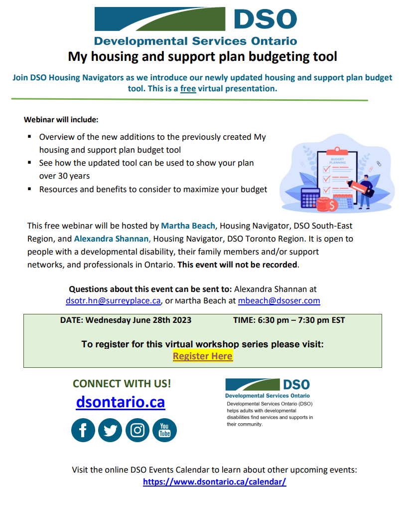 Join DSO Housing Navigators as we introduce our newly updated housing and support plan budget tool. This is a free virtual presentation. Webinar will include: ? Overview of the new additions to the previously created My housing and support plan budget tool ? See how the updated tool can be used to show your plan over 30 years ? Resources and benefits to consider to maximize your budget This free webinar will be hosted by Martha Beach, Housing Navigator, DSO South-East Region, and Alexandra Shannan, Housing Navigator, DSO Toronto Region. It is open to people with a developmental disability, their family members and/or support networks, and professionals in Ontario. This event will not be recorded. Questions about this event can be sent to: Alexandra Shannan at dsotr.hn@surreyplace.ca, or Martha Beach at mbeach@dsoser.com DATE: Wednesday June 28th 2023 TIME: 6:30 pm – 7:30 pm EST